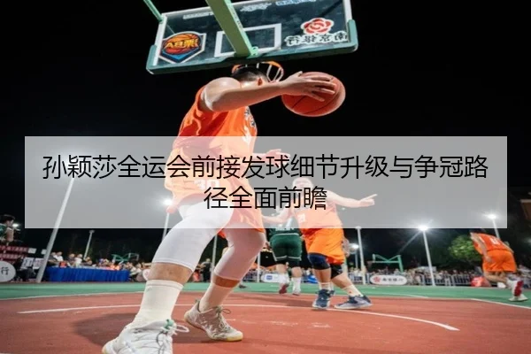 孙颖莎全运会前接发球细节升级与争冠路径全面前瞻
